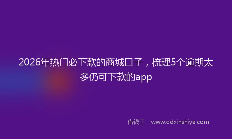 2026年热门必下款的商城口子，梳理5个逾期太多仍可下款的app