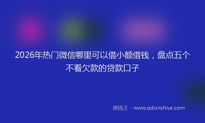 2026年热门微信哪里可以借小额借钱，盘点五个不看欠款的贷款口子
