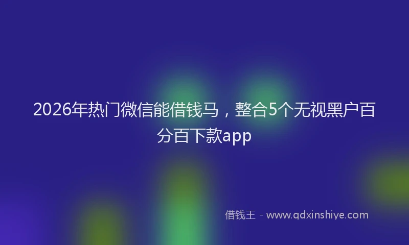 2026年热门微信能借钱马，整合5个无视黑户百分百下款app