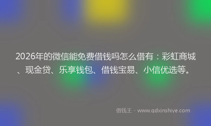 2026年的微信能免费借钱吗怎么借有：彩虹商城、现金贷、乐享钱包、借钱宝易、小信优选等。