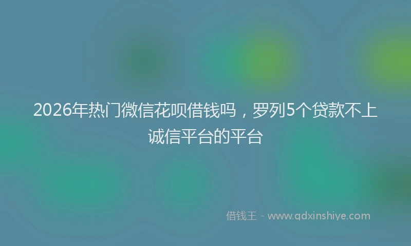 2026年热门微信花呗借钱吗，罗列5个贷款不上诚信平台的平台