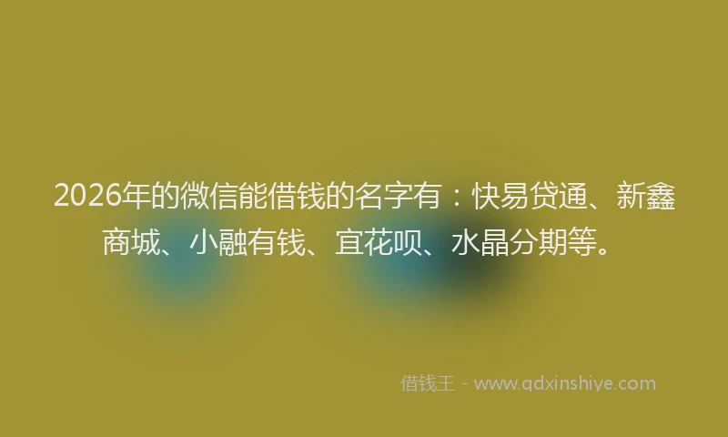 2026年的微信能借钱的名字有：快易贷通、新鑫商城、小融有钱、宜花呗、水晶分期等。