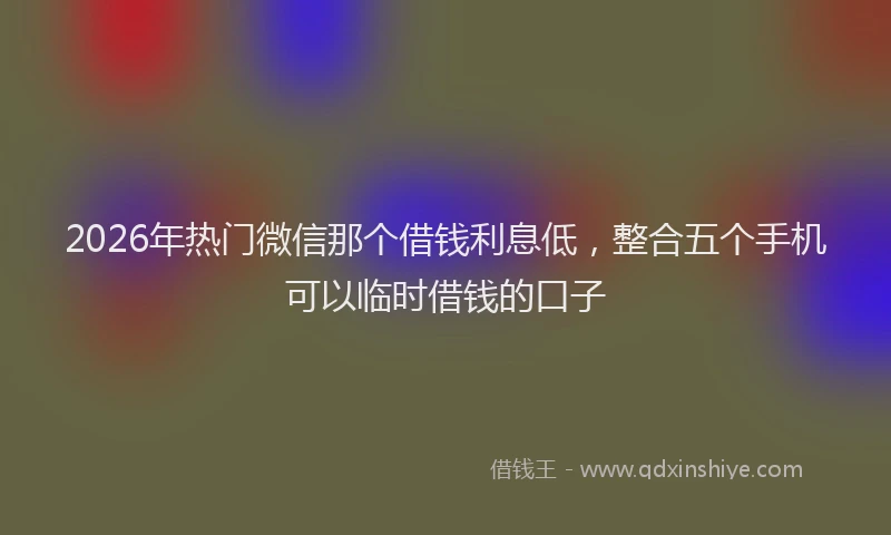 2026年热门微信那个借钱利息低，整合五个手机可以临时借钱的口子