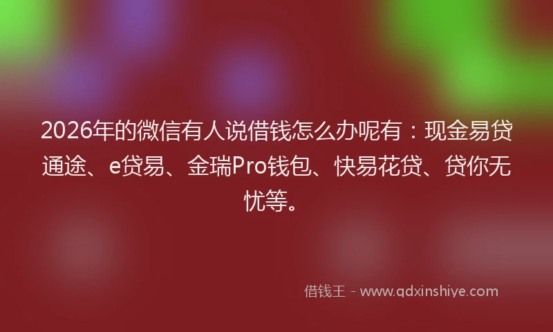 2026年的微信有人说借钱怎么办呢有：现金易贷通途、e贷易、金瑞Pro钱包、快易花贷、贷你无忧等。