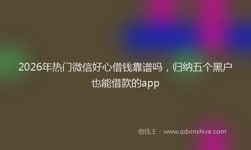 2026年热门微信好心借钱靠谱吗，归纳五个黑户也能借款的app