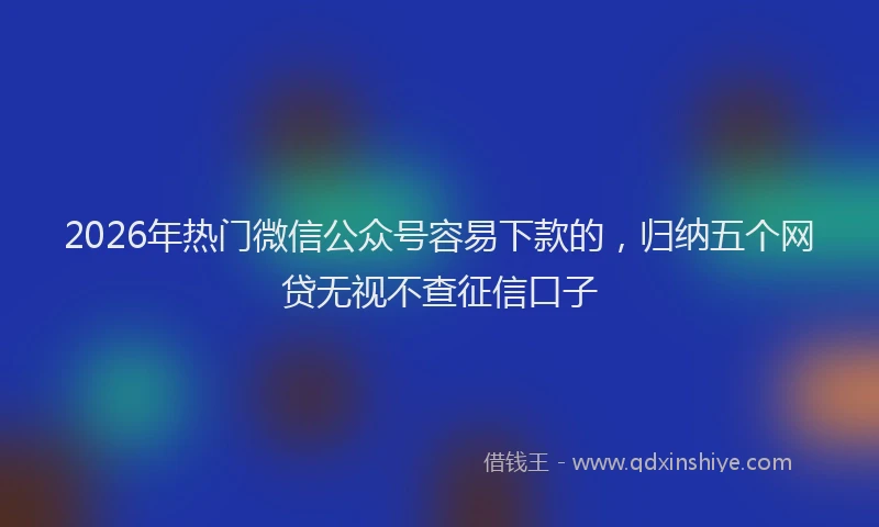 2026年热门微信公众号容易下款的，归纳五个网贷无视不查征信口子