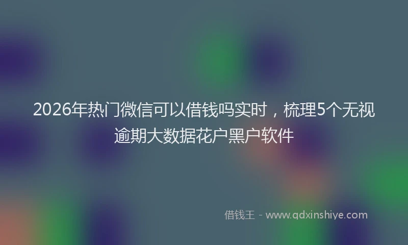 2026年热门微信可以借钱吗实时，梳理5个无视逾期大数据花户黑户软件