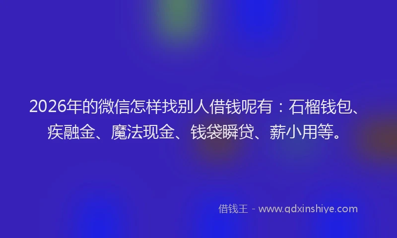 2026年的微信怎样找别人借钱呢有：石榴钱包、疾融金、魔法现金、钱袋瞬贷、薪小用等。