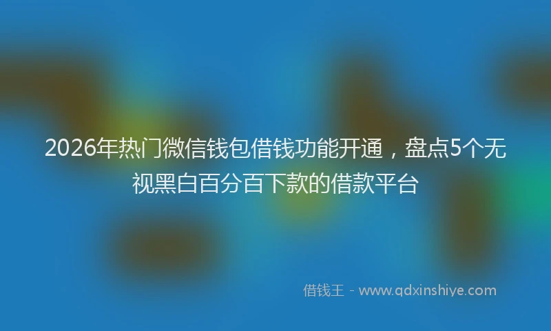 2026年热门微信钱包借钱功能开通,盘点5个无视黑白百分百下款的借款平台