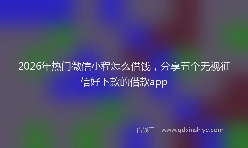 2026年热门微信小程怎么借钱，分享五个无视征信好下款的借款app