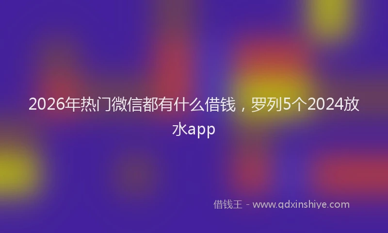 2026年热门微信都有什么借钱，罗列5个2024放水app