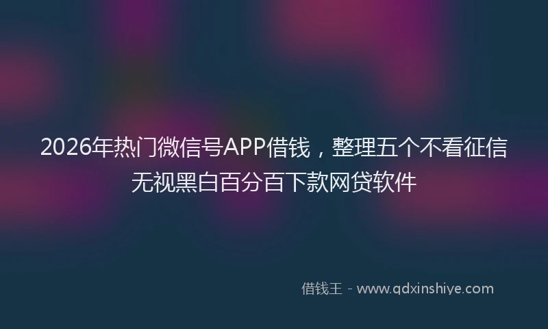 2026年热门微信号APP借钱,整理五个不看征信无视黑白百分百下款网贷软件