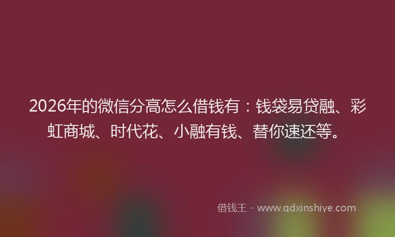 2026年的微信分高怎么借钱有：钱袋易贷融、彩虹商城、时代花、小融有钱、替你速还等。
