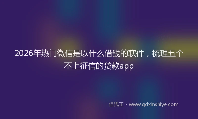 2026年热门微信是以什么借钱的软件，梳理五个不上征信的贷款app