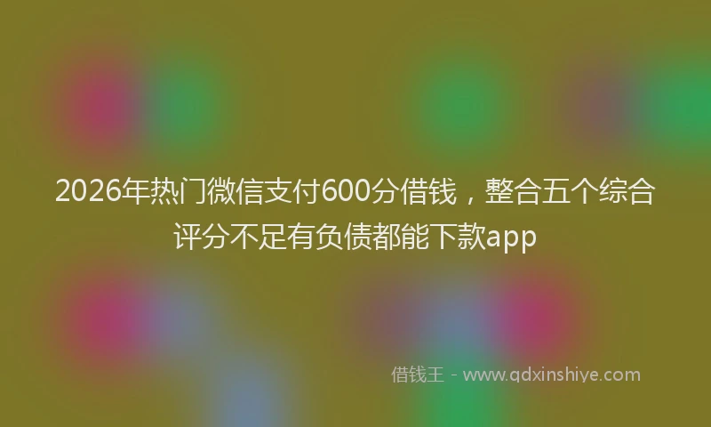 2026年热门微信支付600分借钱，整合五个综合评分不足有负债都能下款app