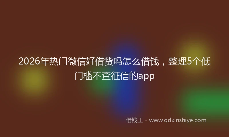 2026年热门微信好借货吗怎么借钱，整理5个低门槛不查征信的app