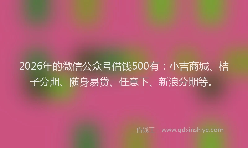 2026年的微信公众号借钱500有：小吉商城、桔子分期、随身易贷、任意下、新浪分期等。