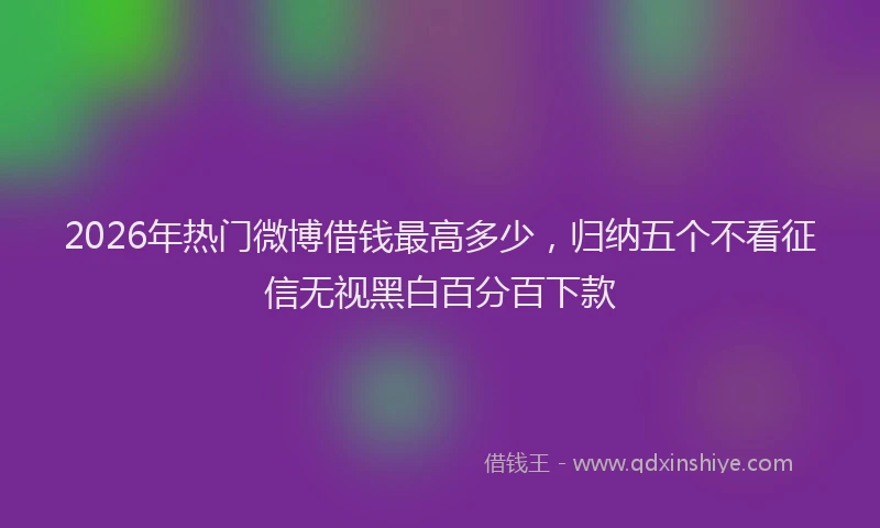2026年热门微博借钱最高多少，归纳五个不看征信无视黑白百分百下款
