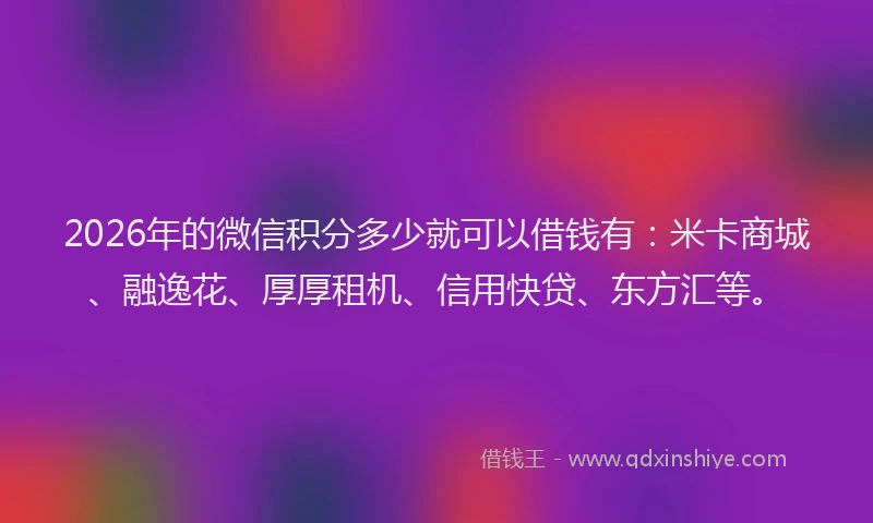2026年的微信积分多少就可以借钱有：米卡商城、融逸花、厚厚租机、信用快贷、东方汇等。