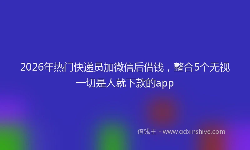 2026年热门快递员加微信后借钱，整合5个无视一切是人就下款的app