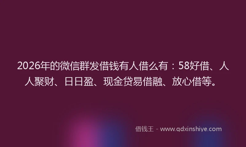 2026年的微信群发借钱有人借么有：58好借、人人聚财、日日盈、现金贷易借融、放心借等。