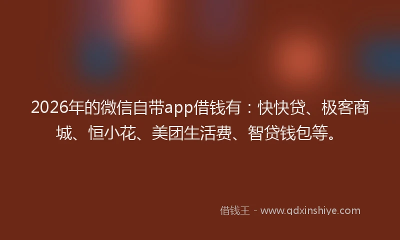 2026年的微信自带app借钱有：快快贷、极客商城、恒小花、美团生活费、智贷钱包等。