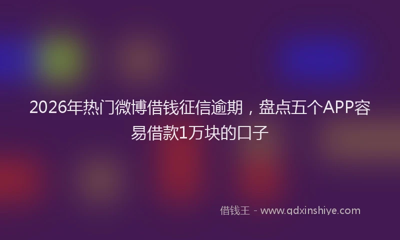 2026年热门微博借钱征信逾期，盘点五个APP容易借款1万块的口子