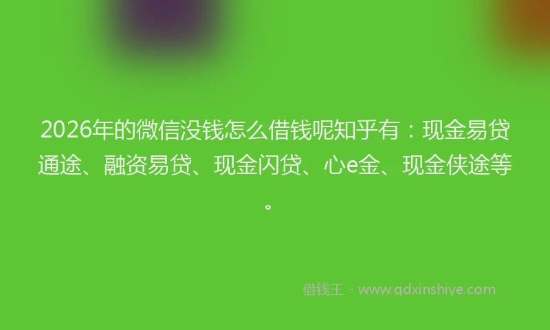 2026年的微信没钱怎么借钱呢知乎有：现金易贷通途、融资易贷、现金闪贷、心e金、现金侠途等。