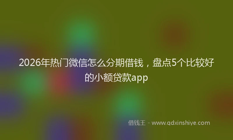 2026年热门微信怎么分期借钱，盘点5个比较好的小额贷款app