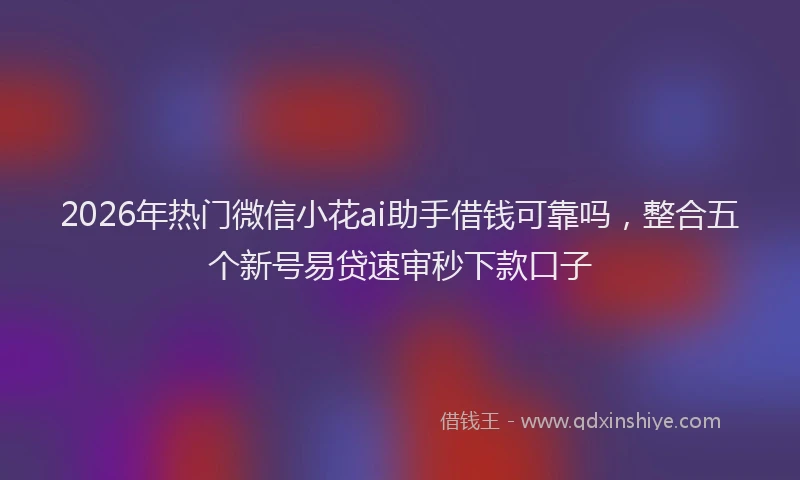 2026年热门微信小花ai助手借钱可靠吗，整合五个新号易贷速审秒下款口子