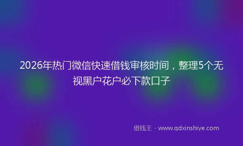 2026年热门微信快速借钱审核时间，整理5个无视黑户花户必下款口子