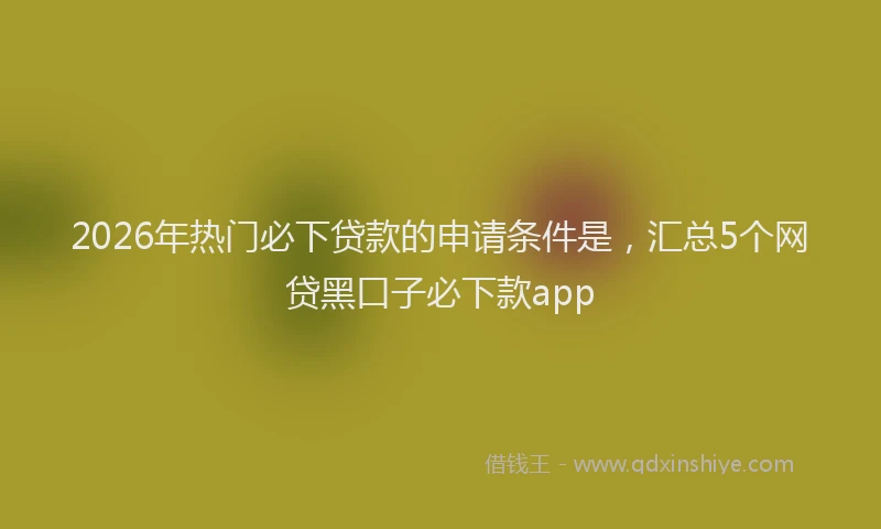 2026年热门必下贷款的申请条件是，汇总5个网贷黑口子必下款app