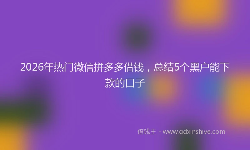2026年热门微信拼多多借钱，总结5个黑户能下款的口子