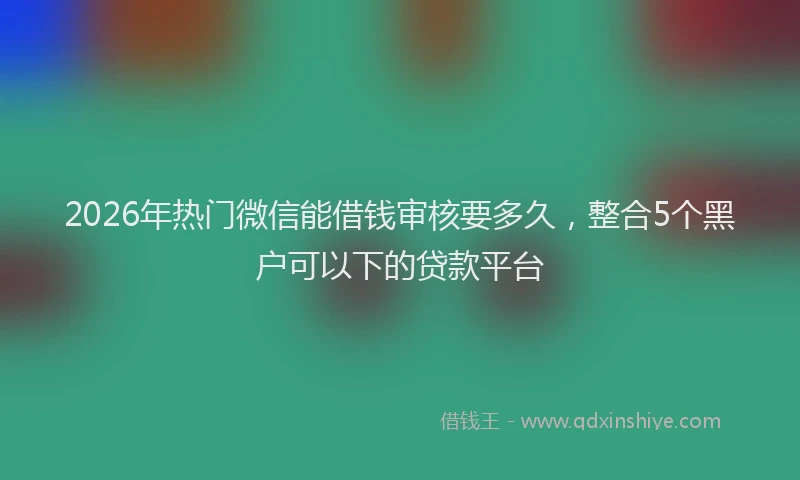 2026年热门微信能借钱审核要多久，整合5个黑户可以下的贷款平台