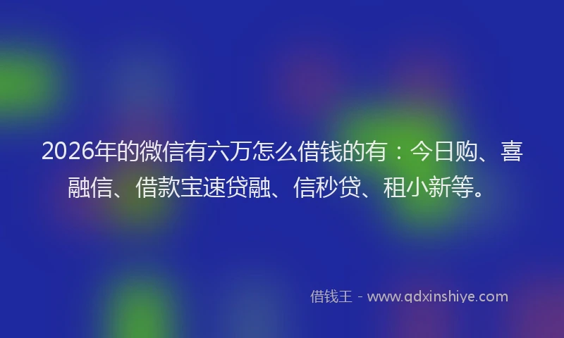 2026年的微信有六万怎么借钱的有：今日购、喜融信、借款宝速贷融、信秒贷、租小新等。
