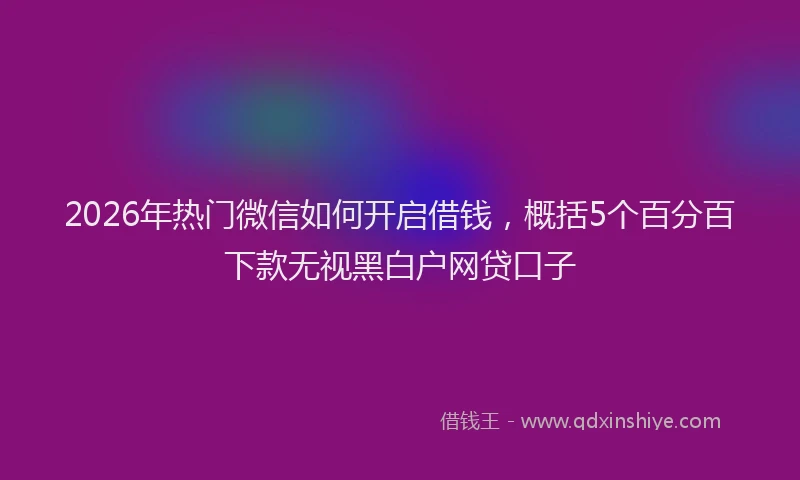 2026年热门微信如何开启借钱，概括5个百分百下款无视黑白户网贷口子