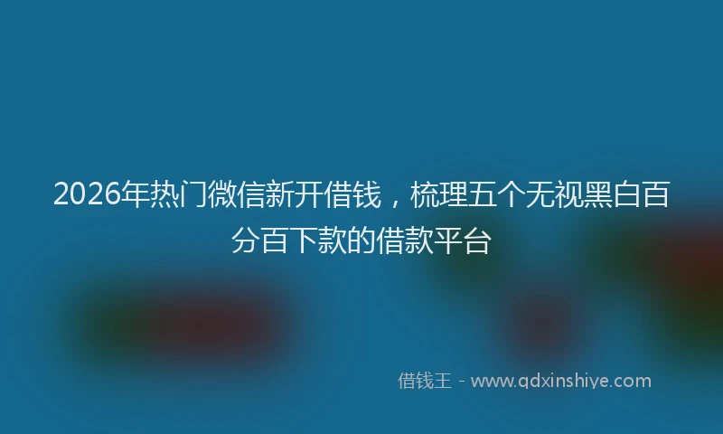 2026年热门微信新开借钱，梳理五个无视黑白百分百下款的借款平台
