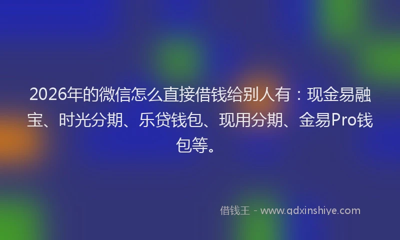 2026年的微信怎么直接借钱给别人有：现金易融宝、时光分期、乐贷钱包、现用分期、金易Pro钱包等。
