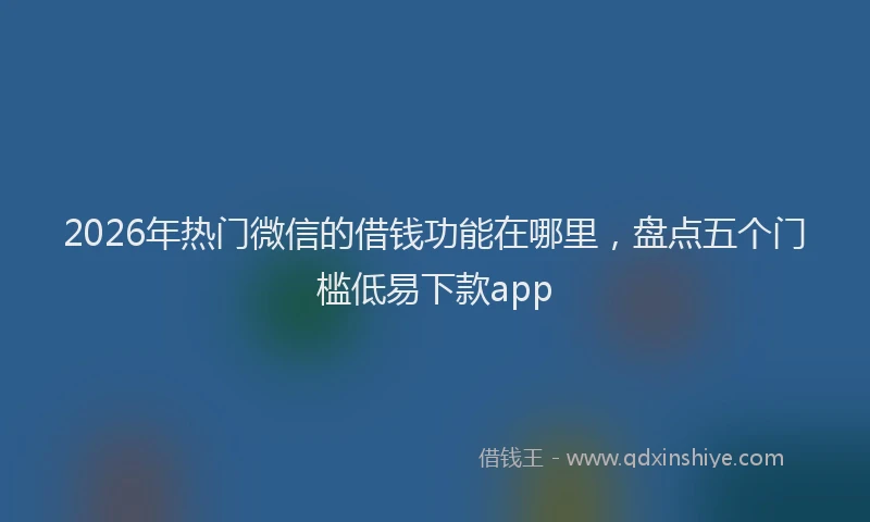 2026年热门微信的借钱功能在哪里,盘点五个门槛低易下款app