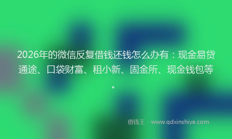 2026年的微信反复借钱还钱怎么办有：现金易贷通途、口袋财富、租小新、固金所、现金钱包等。