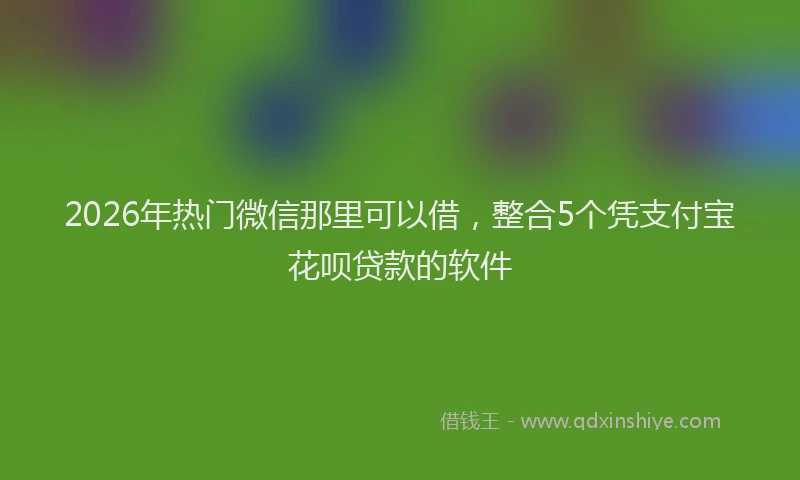 2026年热门微信那里可以借，整合5个凭支付宝花呗贷款的软件