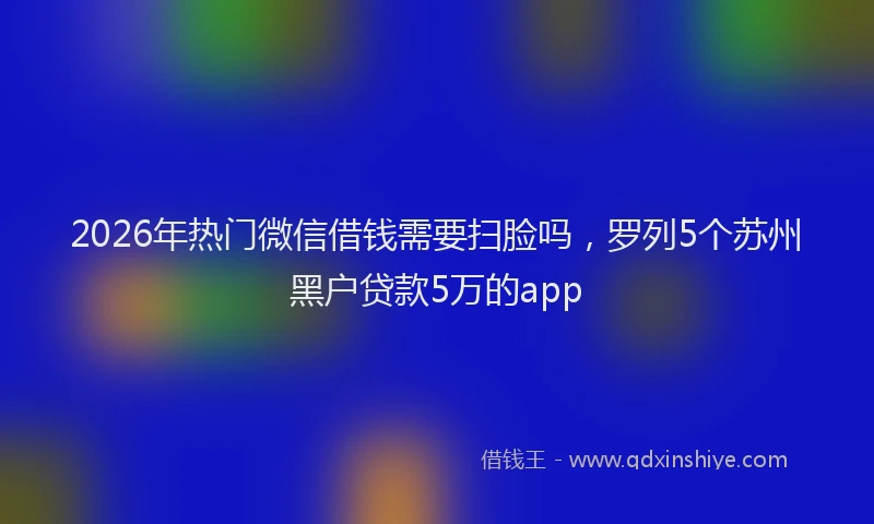 2026年热门微信借钱需要扫脸吗，罗列5个苏州黑户贷款5万的app