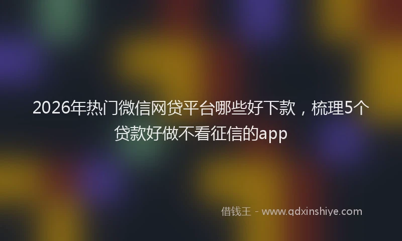 2026年热门微信网贷平台哪些好下款，梳理5个贷款好做不看征信的app