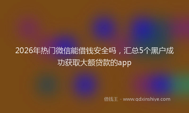 2026年热门微信能借钱安全吗，汇总5个黑户成功获取大额贷款的app