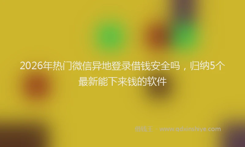 2026年热门微信异地登录借钱安全吗,归纳5个最新能下来钱的软件