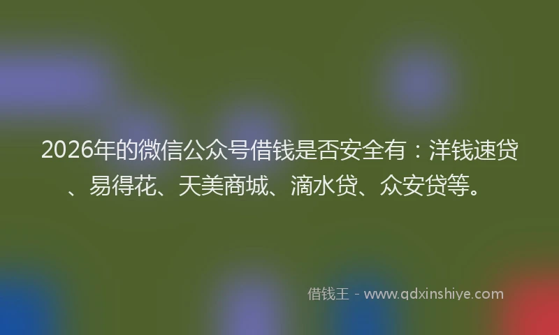 2026年的微信公众号借钱是否安全有：洋钱速贷、易得花、天美商城、滴水贷、众安贷等。