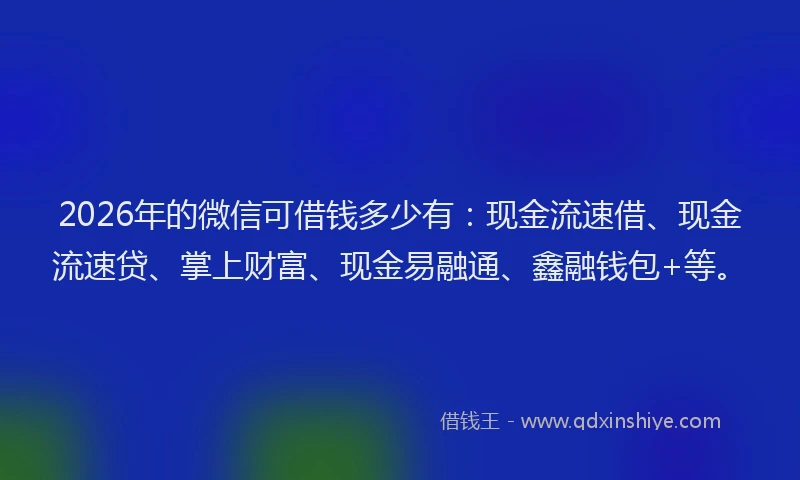 2026年的微信可借钱多少有：现金流速借、现金流速贷、掌上财富、现金易融通、鑫融钱包+等。