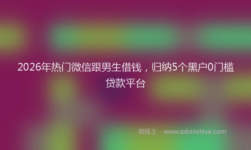 2026年热门微信跟男生借钱，归纳5个黑户0门槛贷款平台
