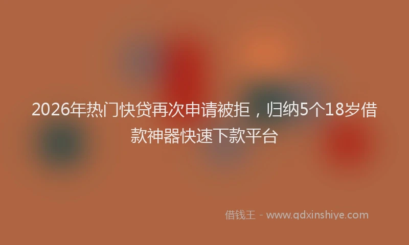 2026年热门快贷再次申请被拒，归纳5个18岁借款神器快速下款平台