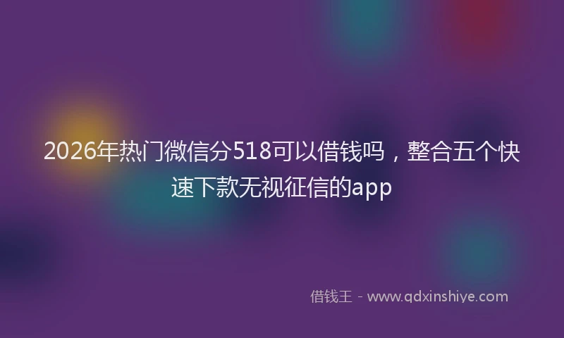 2026年热门微信分518可以借钱吗，整合五个快速下款无视征信的app